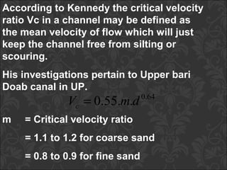 According to Kennedy the critical velocity
ratio Vc in a channel may be defined as
the mean velocity of flow which will just
keep the channel free from silting or
scouring.
His investigations pertain to Upper bari
Doab canal in UP.
64.0
..55.0 dmVc =
m = Critical velocity ratio
= 1.1 to 1.2 for coarse sand
= 0.8 to 0.9 for fine sand
 