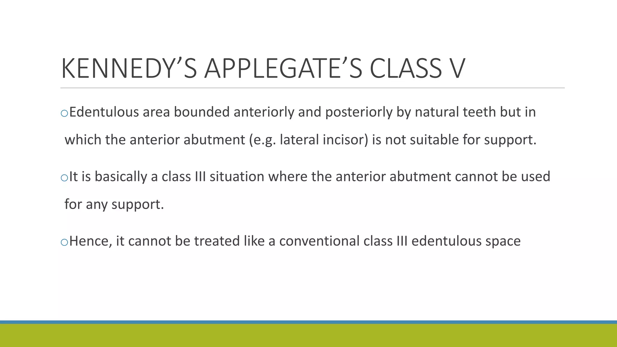 KENNEDY’S APPLEGATE’S CLASS V
oEdentulous area bounded anteriorly and posteriorly by natural teeth but in
which the anterior abutment (e.g. lateral incisor) is not suitable for support.
oIt is basically a class III situation where the anterior abutment cannot be used
for any support.
oHence, it cannot be treated like a conventional class III edentulous space
 
