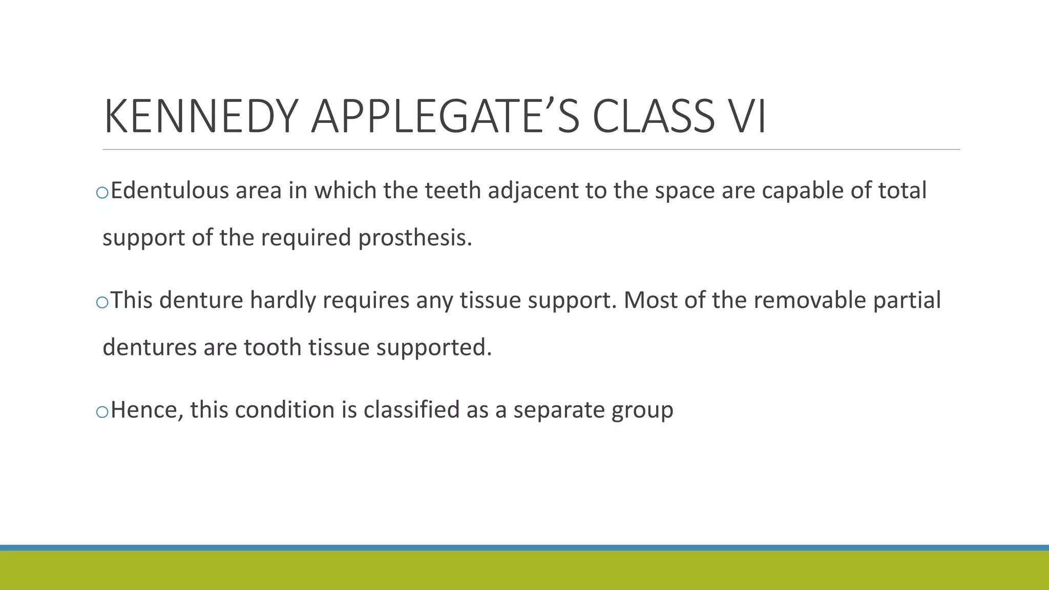 KENNEDY APPLEGATE’S CLASS VI
oEdentulous area in which the teeth adjacent to the space are capable of total
support of the required prosthesis.
oThis denture hardly requires any tissue support. Most of the removable partial
dentures are tooth tissue supported.
oHence, this condition is classified as a separate group
 