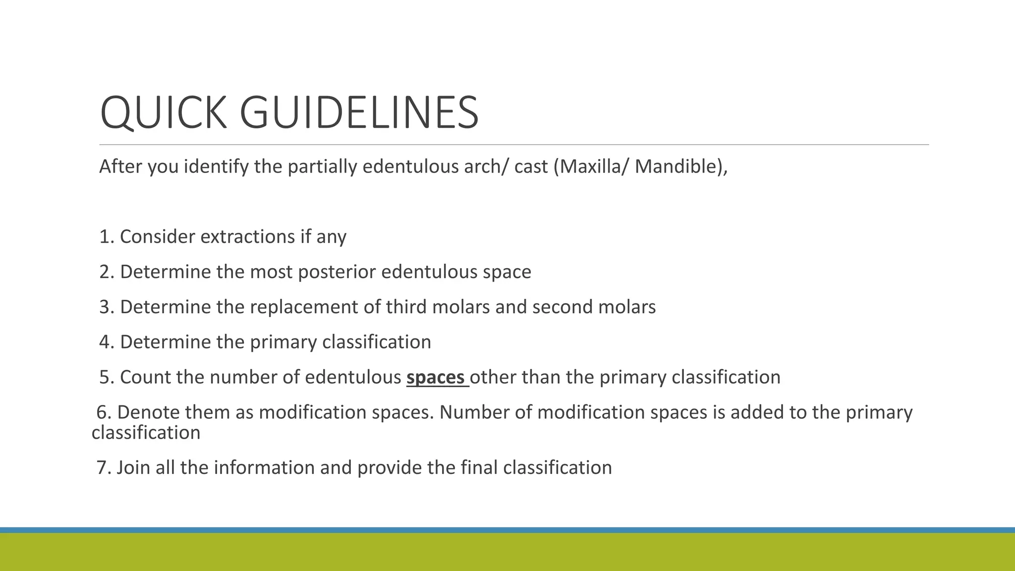 QUICK GUIDELINES
After you identify the partially edentulous arch/ cast (Maxilla/ Mandible),
1. Consider extractions if any
2. Determine the most posterior edentulous space
3. Determine the replacement of third molars and second molars
4. Determine the primary classification
5. Count the number of edentulous spaces other than the primary classification
6. Denote them as modification spaces. Number of modification spaces is added to the primary
classification
7. Join all the information and provide the final classification
 