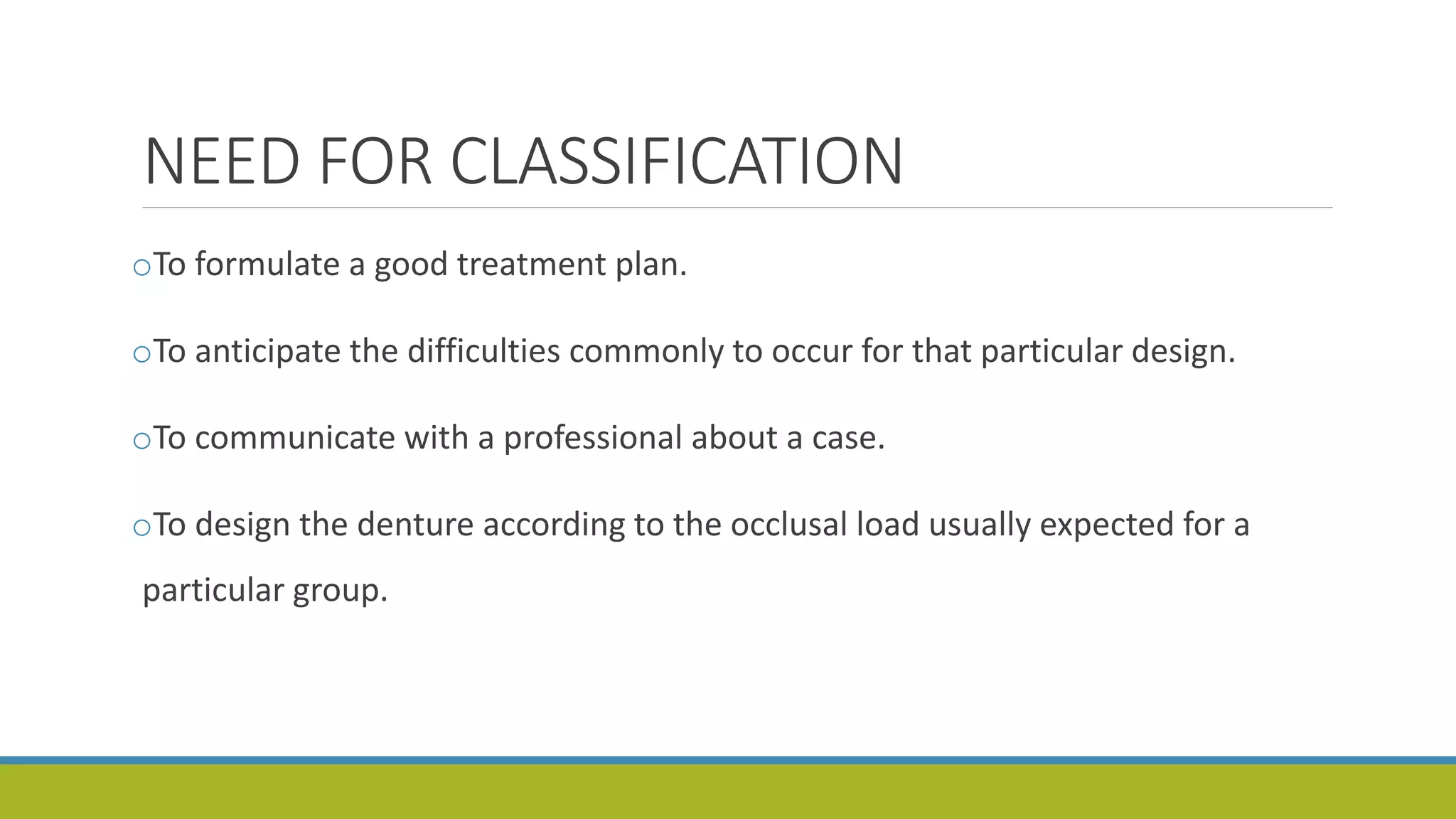 NEED FOR CLASSIFICATION
oTo formulate a good treatment plan.
oTo anticipate the difficulties commonly to occur for that particular design.
oTo communicate with a professional about a case.
oTo design the denture according to the occlusal load usually expected for a
particular group.
 