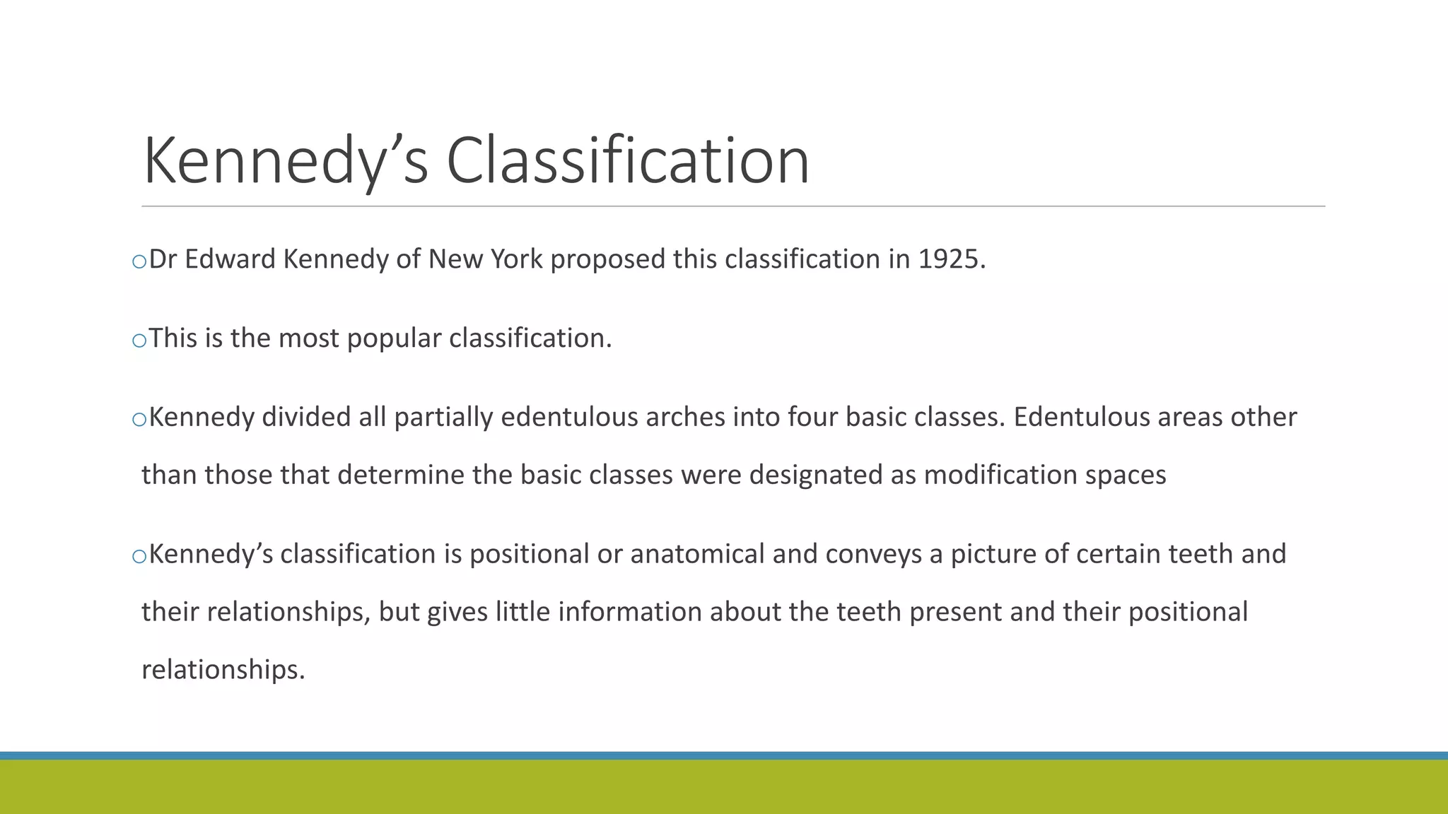 Kennedy’s Classification
oDr Edward Kennedy of New York proposed this classification in 1925.
oThis is the most popular classification.
oKennedy divided all partially edentulous arches into four basic classes. Edentulous areas other
than those that determine the basic classes were designated as modification spaces
oKennedy’s classification is positional or anatomical and conveys a picture of certain teeth and
their relationships, but gives little information about the teeth present and their positional
relationships.
 