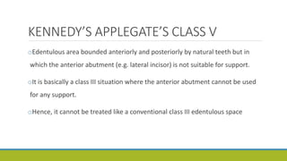 KENNEDY’S APPLEGATE’S CLASS V
oEdentulous area bounded anteriorly and posteriorly by natural teeth but in
which the anterior abutment (e.g. lateral incisor) is not suitable for support.
oIt is basically a class III situation where the anterior abutment cannot be used
for any support.
oHence, it cannot be treated like a conventional class III edentulous space
 