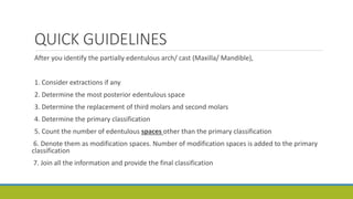QUICK GUIDELINES
After you identify the partially edentulous arch/ cast (Maxilla/ Mandible),
1. Consider extractions if any
2. Determine the most posterior edentulous space
3. Determine the replacement of third molars and second molars
4. Determine the primary classification
5. Count the number of edentulous spaces other than the primary classification
6. Denote them as modification spaces. Number of modification spaces is added to the primary
classification
7. Join all the information and provide the final classification
 