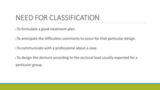 NEED FOR CLASSIFICATION
oTo formulate a good treatment plan.
oTo anticipate the difficulties commonly to occur for that particular design.
oTo communicate with a professional about a case.
oTo design the denture according to the occlusal load usually expected for a
particular group.
 