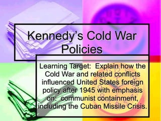 Kennedy’s Cold War Policies Learning Target:  Explain how the Cold War and related conflicts influenced United States foreign policy after 1945 with emphasis on:  communist containment, including the Cuban Missile Crisis. 