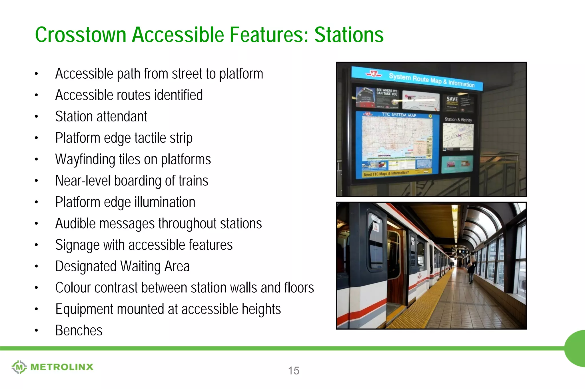 Crosstown Accessible Features: Stations
•
•
•
•
•
•
•
•
•
•
•
•
•

Accessible path from street to platform
Accessible routes identified
Station attendant
Platform edge tactile strip
Wayfinding tiles on platforms
Near-level boarding of trains
Platform edge illumination
Audible messages throughout stations
Signage with accessible features
Designated Waiting Area
Colour contrast between station walls and floors
Equipment mounted at accessible heights
Benches
15

 