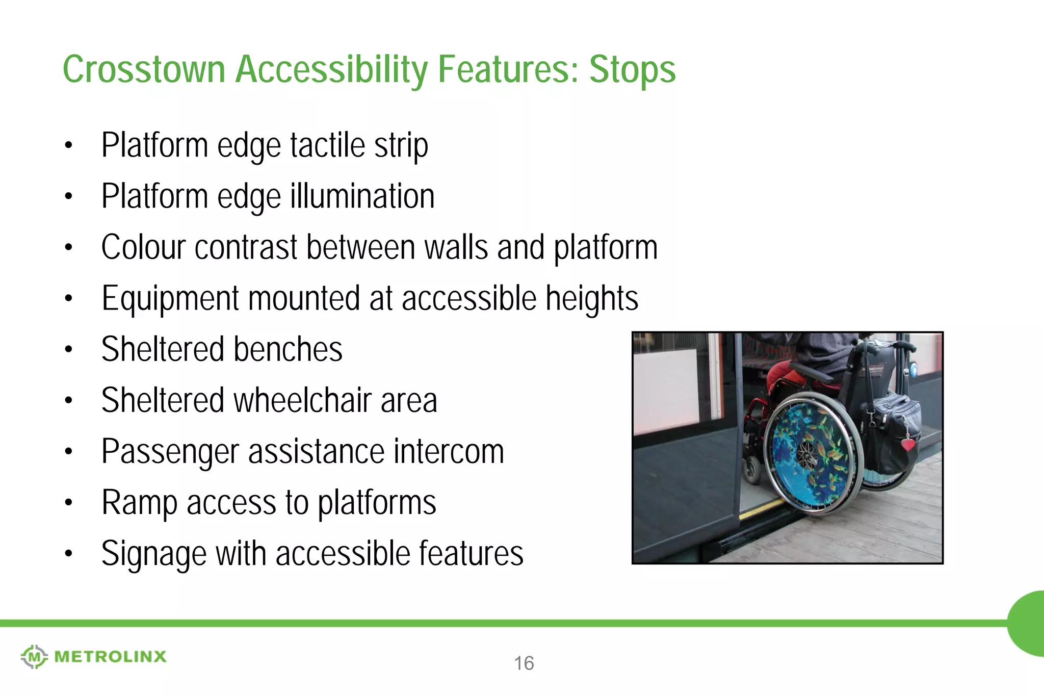 Crosstown Accessibility Features: Stops
•
•
•
•
•
•
•
•
•

Platform edge tactile strip
Platform edge illumination
Colour contrast between walls and platform
Equipment mounted at accessible heights
Sheltered benches
Sheltered wheelchair area
Passenger assistance intercom
Ramp access to platforms
Signage with accessible features
16

 
