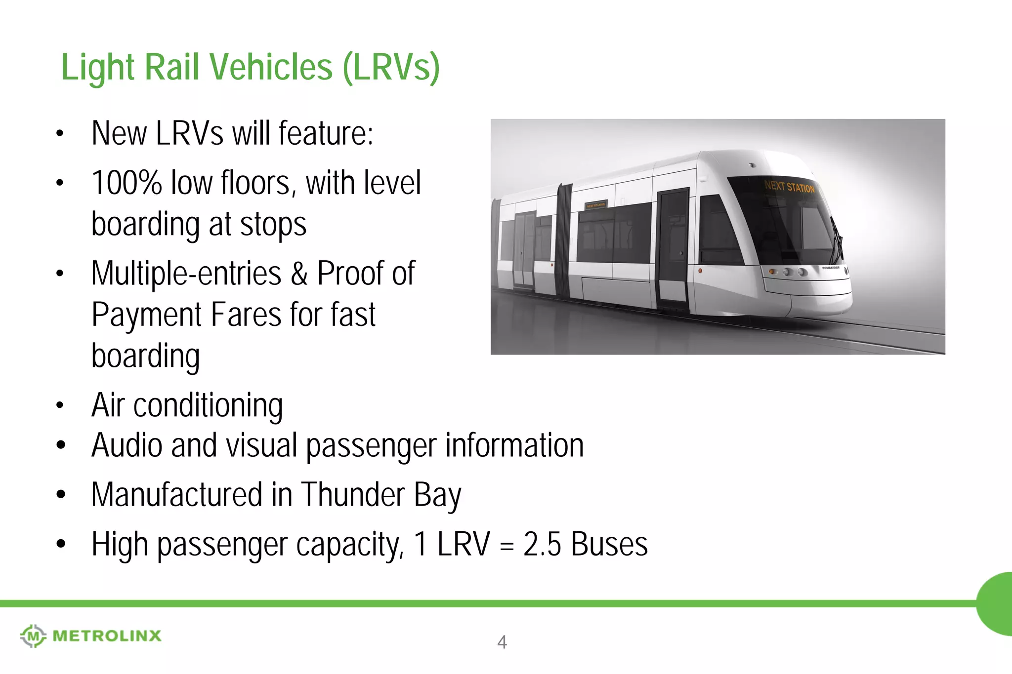 Light Rail Vehicles (LRVs)
• New LRVs will feature:
• 100% low floors, with level
boarding at stops
• Multiple-entries & Proof of
Payment Fares for fast
boarding
• Air conditioning
• Audio and visual passenger information
• Manufactured in Thunder Bay
• High passenger capacity, 1 LRV = 2.5 Buses
4

 