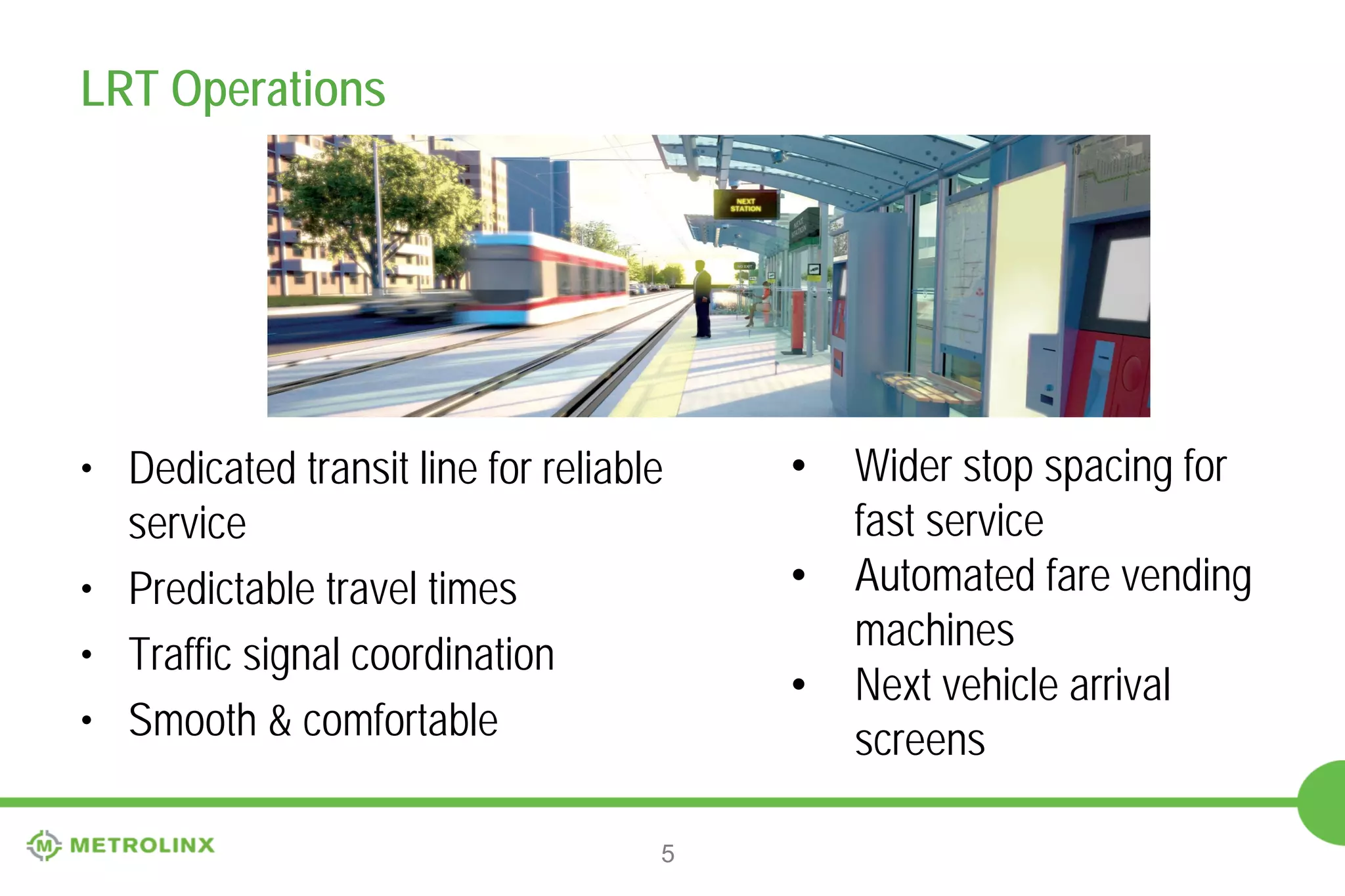 LRT Operations

• Dedicated transit line for reliable
service
• Predictable travel times
• Traffic signal coordination
• Smooth & comfortable
5

•
•
•

Wider stop spacing for
fast service
Automated fare vending
machines
Next vehicle arrival
screens

 