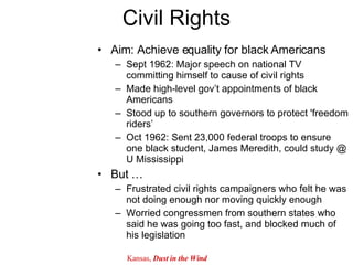 Civil Rights Aim: Achieve equality for black Americans Sept 1962: Major speech on national TV committing himself to cause of civil rights Made high-level gov’t appointments of black Americans Stood up to southern governors to protect 'freedom riders’ Oct 1962: Sent 23,000 federal troops to ensure one black student, James Meredith, could study @ U Mississippi But … Frustrated civil rights campaigners who felt he was not doing enough nor moving quickly enough Worried congressmen from southern states who said he was going too fast, and blocked much of his legislation  Kansas,  Dust in the Wind 
