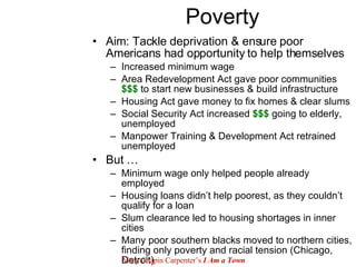 Poverty Aim: Tackle deprivation & ensure poor Americans had opportunity to help themselves Increased minimum wage Area Redevelopment Act gave poor communities  $$$  to start new businesses & build infrastructure Housing Act gave money to fix homes & clear slums Social Security Act increased  $$$  going to elderly, unemployed Manpower Training & Development Act retrained unemployed But … Minimum wage only helped people already employed Housing loans didn’t help poorest, as they couldn’t qualify for a loan Slum clearance led to housing shortages in inner cities Many poor southern blacks moved to northern cities, finding only poverty and racial tension (Chicago, Detroit) Mary Chapin Carpenter’s  I Am a Town 