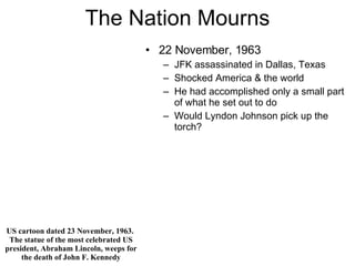 The Nation Mourns 22 November, 1963 JFK assassinated in Dallas, Texas Shocked America & the world He had accomplished only a small part of what he set out to do Would Lyndon Johnson pick up the torch? US cartoon dated 23 November, 1963.  The statue of the most celebrated US president, Abraham Lincoln, weeps for the death of John F. Kennedy 