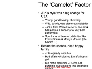 The ‘Camelot’ Factor JFK’s style was a big change for USA Young, good looking, charming Wife, Jackie, was glamorous celebrity Jackie filled White House w/ fine art & had parties & concerts w/ very best performers Spent a lot of time w/ celebrities like Frank Sinatra & Marilyn Monroe (ah-hmmm …) Behind the scenes, not a happy family JFK regularly unfaithful Had affairs w/ Monroe & mafia boss’s gal Did mafia blackmail JFK into not pursuing investigations into organized crime? Frank Sinatra,  Old Devil Moon 