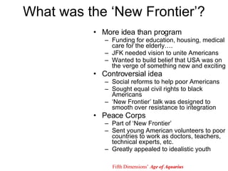 What was the ‘New Frontier’? More idea than program Funding for education, housing, medical care for the elderly…. JFK needed vision to unite Americans Wanted to build belief that USA was on the verge of something new and exciting Controversial idea Social reforms to help poor Americans Sought equal civil rights to black Americans ‘ New Frontier’ talk was designed to smooth over resistance to integration Peace Corps Part of ‘New Frontier’ Sent young American volunteers to poor countries to work as doctors, teachers, technical experts, etc. Greatly appealed to idealistic youth Fifth Dimensions’  Age of Aquarius 