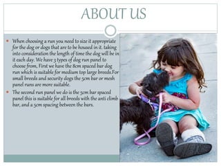 ABOUT US
 When choosing a run you need to size it appropriate
for the dog or dogs that are to be housed in it. taking
into consideration the length of time the dog will be in
it each day. We have 3 types of dog run panel to
choose from, First we have the 8cm spaced bar dog
run which is suitable for medium top large breeds.For
small breeds and security dogs the 5cm bar or mesh
panel runs are more suitable.
 The second run panel we do is the 5cm bar spaced
panel this is suitable for all breeds with the anti climb
bar, and a 5cm spacing between the bars.
 