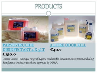 PRODUCTS
5 LITRE ODOR KILL
€40.7
PARVOVIRUCIDE
DISINFECTANT 4 X 5LT
€150.0
Disease Control - A unique range of hygiene products for the canine environment, including
disinfectants which are tested and approved by DEFRA.
 