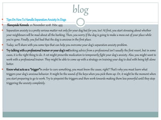 blog
 TipsOn HowToHandleSeparationAnxietyInDogs
 SlaneysideKennels 01 November 2018 Hits: 495
 Separation anxiety is a pretty serious matter not only for your dog but for you, too! At first, you start stressing about whether
your neighbours will be mad about all the barking. Then, you worry if the dog is going to make a mess out of your place while
you’re gone. Finally, you feel bad that the dog is anxious in the first place.
 Today, we’ll share with you some tips that can help you overcome your dog’s separation anxiety problem.
 Trytalkingwitha professionaltraineroryourdog’svetSeeking advice from a professional isn’t usually the first resort, but in some
cases, it is the right thing to do. A vet might prescribe medication to temporarily fight your dog's anxiety. Also, you might want to
work with a professionaltrainer. They might be able to come up with a strategy on training your dog to deal with being left alone
better.
 Knowwhatactsas a “trigger”Inorder to cure something, you must know the cause, right? That’s why you must learn what
triggers your dog’s anxious behavior. It might be the sound of the keys when you pick them up. Or, it might be the moment when
you start preparing to go to work. Try to pinpoint the triggers and then work towards making them less powerful until they stop
triggering the anxiety completely.
 