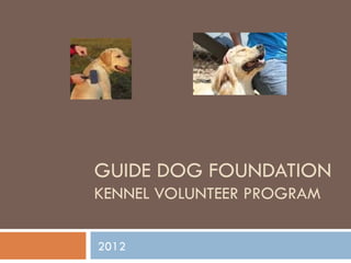 GUIDE DOG FOUNDATION
KENNEL VOLUNTEER PROGRAM

2012
 