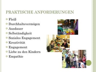 PRAKTISCHE ANFORDERUNGEN Fleiß Durchhaltevermögen Ausdauer Selbständigkeit Soziales Engagement Kreativität Engagement Liebe zu den Kindern Empathie 