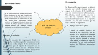 Casos del método
simplex
Degeneración
La degeneración ocurre cuando en alguna
iteración del método simplex existe un
empate en la selección de la variable que
sale este empate se rompe arbitrariamente.
Sin embargo, cuando suceda esto, una o
más de las variables básicas será
necesariamente igual a cero en la siguiente
iteración. En este caso decimos que la
nueva solución es degenerada.
Múltiples alternativas optimas
Cuando la función objetivo es
paralela a una restricción que se
satisface en el sentido de la igualdad
a través de la solución óptima, la
función objetivo tomará el mismo
valor óptimo en más de un punto de
la solución. Por esta razón reciben el
nombre de Múltiples alternativas
óptimas.
Soluciones no acotadas:
En algunos modelos de programación lineal, los
valores de las variables se pueden aumentar en forma
indefinida sin violar ninguna de las restricciones, lo
que significa que el espacio de soluciones es no
acotado cuando menos en una dirección. Como
resultado el valor de la función objetivo puede crecer
caso de la minimización en forma indefinida.
Solución Infactibles
Si las restricciones no se pueden satisfacer en
forma simultánea, se dice que el modelo no
tiene solución factible. Esta situación nunca
puede ocurrir si todas las restricciones son del
tipo Menor igual (suponiendo valores
positivos en el segundo miembro) ya que las
variables de holgura producen siempre una
solución factible. Sin embargo, cuando
empleamos los otros tipos de restricciones
 