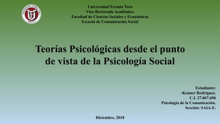 Universidad Fermín Toro
Vice-Rectorado Académico
Facultad de Ciencias Sociales y Económicas
Escuela de Comunicación Social
Teorías Psicológicas desde el punto
de vista de la Psicología Social
Estudiante:
-Kenner Rodríguez.
C.I. 27.067.696
Psicología de la Comunicación.
Sección: SAIA-E.
Diciembre, 2018