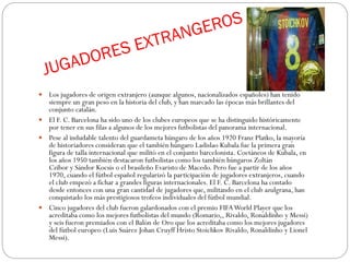  Los jugadores de origen extranjero (aunque algunos, nacionalizados españoles) han tenido
siempre un gran peso en la historia del club, y han marcado las épocas más brillantes del
conjunto catalán.
 El F. C. Barcelona ha sido uno de los clubes europeos que se ha distinguido históricamente
por tener en sus filas a algunos de los mejores futbolistas del panorama internacional.
 Pese al indudable talento del guardameta húngaro de los años 1920 Franz Platko, la mayoría
de historiadores consideran que el también húngaro Ladislao Kubala fue la primera gran
figura de talla internacional que militó en el conjunto barcelonista. Coetáneos de Kubala, en
los años 1950 también destacaron futbolistas como los también húngaros Zoltán
Czibor y Sándor Kocsis o el brasileño Evaristo de Macedo. Pero fue a partir de los años
1970, cuando el fútbol español regularizó la participación de jugadores extranjeros, cuando
el club empezó a fichar a grandes figuras internacionales. El F. C. Barcelona ha contado
desde entonces con una gran cantidad de jugadores que, militando en el club azulgrana, han
conquistado los más prestigiosos trofeos individuales del fútbol mundial.
 Cinco jugadores del club fueron galardonados con el premio FIFAWorld Player que los
acreditaba como los mejores futbolistas del mundo (Romario,, Rivaldo, Ronaldinho y Messi)
y seis fueron premiados con el Balón de Oro que los acreditaba como los mejores jugadores
del fútbol europeo (Luis Suárez Johan Cruyff Hristo Stoichkov Rivaldo, Ronaldinho y Lionel
Messi).
 