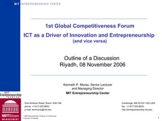 Kenneth P. Morse, Senior Lecturer and Managing Director MIT Entrepreneurship Center One Amherst Street, Room  E40-196 Cambridge, MA 02142-1352 USA phone: +1-617-253-8653  fax:  +1-617-253-8633  e-mail: kenmorse@mit.edu  http://entrepreneurship.mit.edu 1st Global Competitiveness Forum ICT as a Driver of Innovation and Entrepreneurship  (and vice versa) Outline of a Discussion  Riyadh, 08 November 2006 