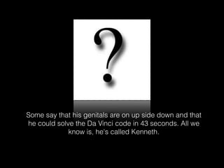 Some say that his genitals are on up side down and that
he could solve the Da Vinci code in 43 seconds. All we
know is, he's called Kenneth.

 