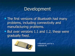 Development The first versions of Bluetooth had many problems, including connectivity and manufacturing problems.  But over versions 1.1 and 1.2, these were gradually fixed.  A Bluetooth card for a notebook PC 
