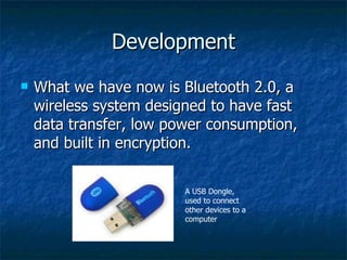 Development What we have now is Bluetooth 2.0, a wireless system designed to have fast data transfer, low power consumption, and built in encryption. A USB Dongle, used to connect other devices to a computer 