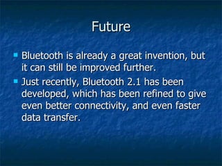 Future Bluetooth is already a great invention, but it can still be improved further.  Just recently, Bluetooth 2.1 has been developed, which has been refined to give even better connectivity, and even faster data transfer. 