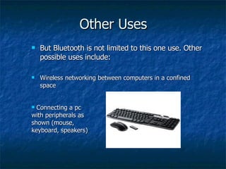 Other Uses But Bluetooth is not limited to this one use. Other possible uses include: Wireless networking between computers in a confined space Connecting a pc with peripherals as shown (mouse, keyboard, speakers) 