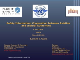 Safety Information: Cooperation between Aviation and Judicial Authorities     Kenneth P. Quinn  General Counsel & Secretary  Partner Flight Safety Foundation  Pillsbury Alexandria, VA  Washington, DC www.flightsafety.org     202.663.8988 (office)   202.468.1056 (cell) [email_address] ICAO/COPAC Madrid March 24-25, 2011 