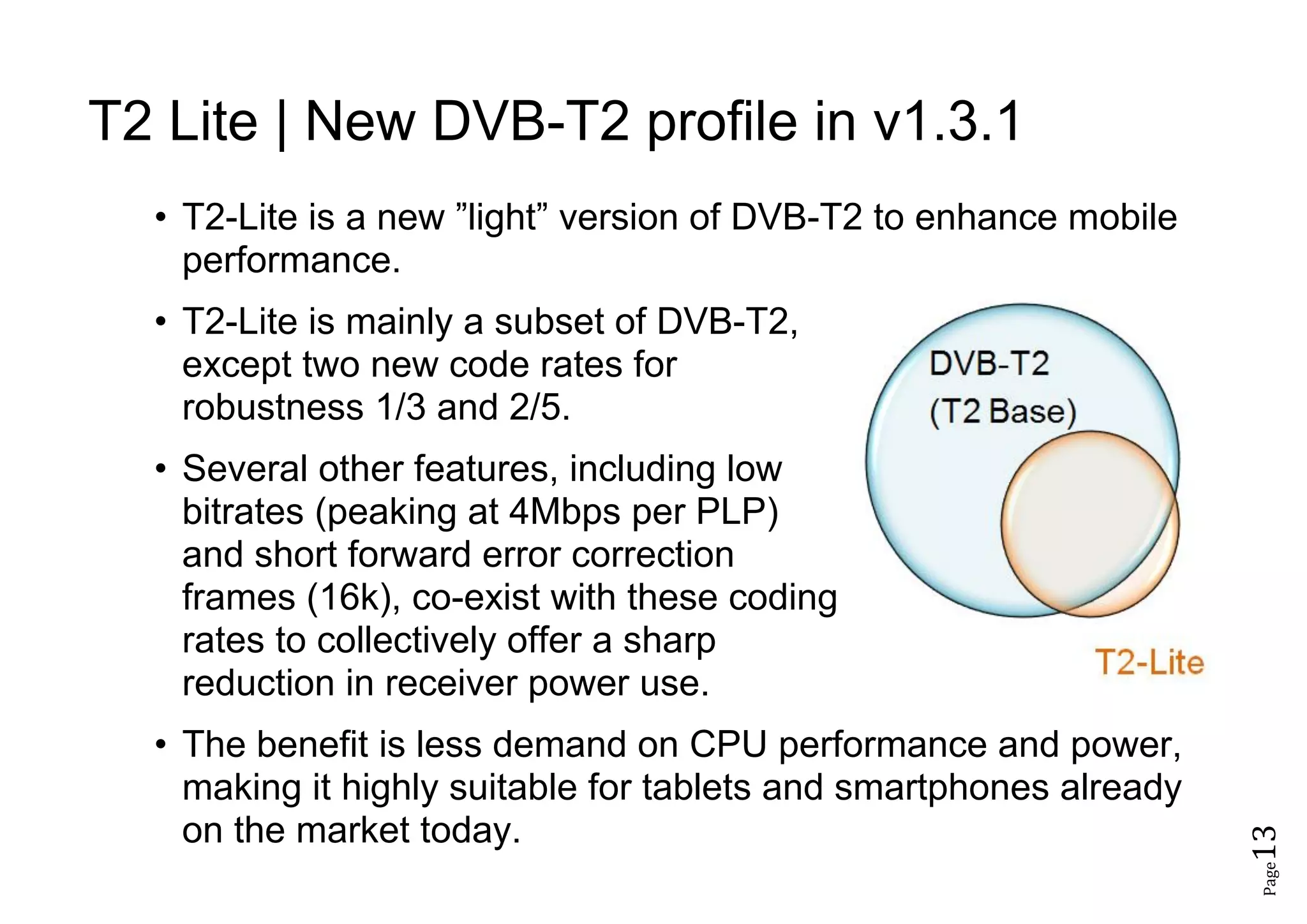 Page13
T2 Lite | New DVB-T2 profile in v1.3.1
• T2-Lite is a new ”light” version of DVB-T2 to enhance mobile
performance.
• T2-Lite is mainly a subset of DVB-T2,
except two new code rates for
robustness 1/3 and 2/5.
• Several other features, including low
bitrates (peaking at 4Mbps per PLP)
and short forward error correction
frames (16k), co-exist with these coding
rates to collectively offer a sharp
reduction in receiver power use.
• The benefit is less demand on CPU performance and power,
making it highly suitable for tablets and smartphones already
on the market today.
 
