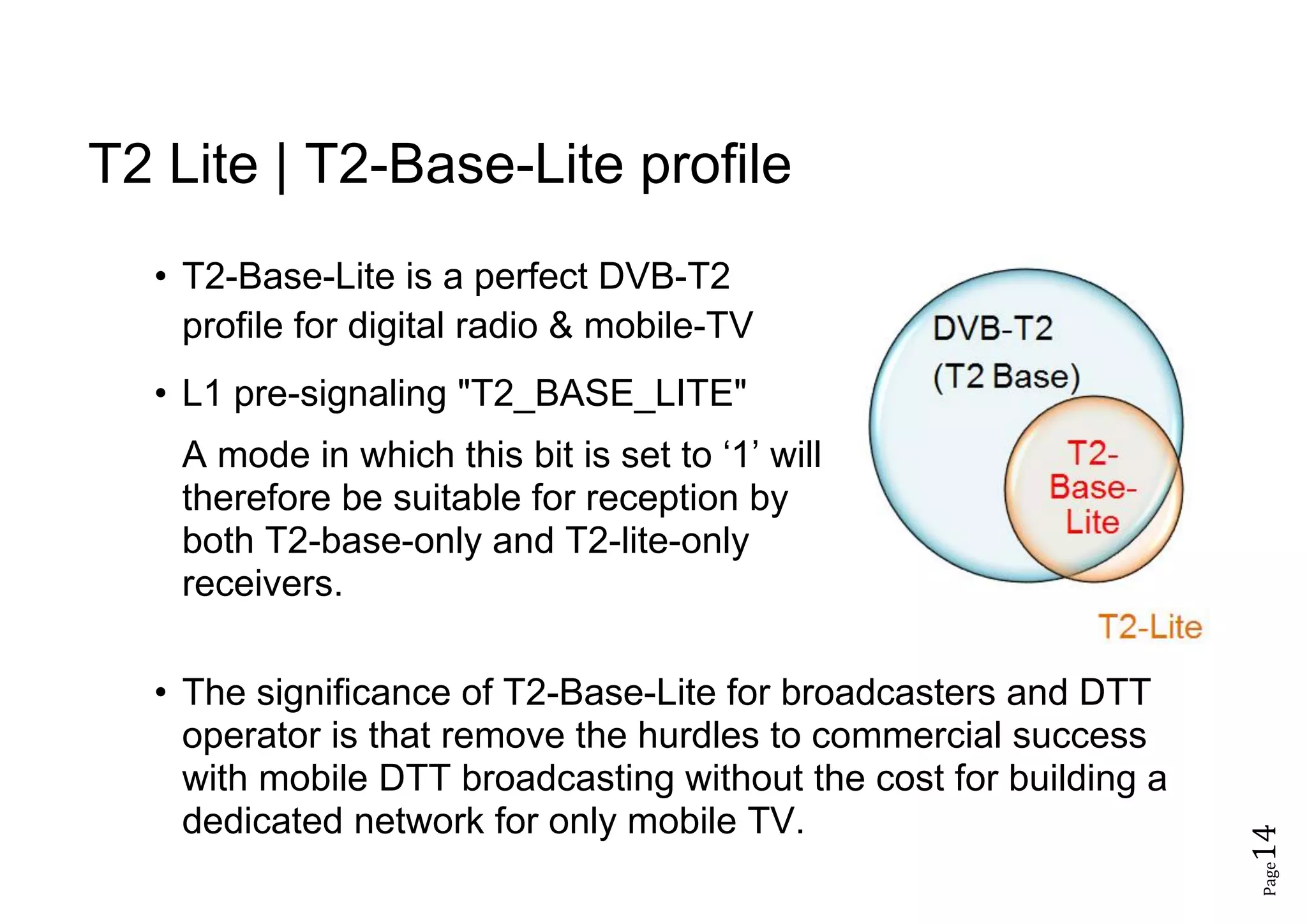 Page14
T2 Lite | T2-Base-Lite profile
• T2-Base-Lite is a perfect DVB-T2
profile for digital radio & mobile-TV
• L1 pre-signaling "T2_BASE_LITE"
A mode in which this bit is set to ‘1’ will
therefore be suitable for reception by
both T2-base-only and T2-lite-only
receivers.
• The significance of T2-Base-Lite for broadcasters and DTT
operator is that remove the hurdles to commercial success
with mobile DTT broadcasting without the cost for building a
dedicated network for only mobile TV.
 