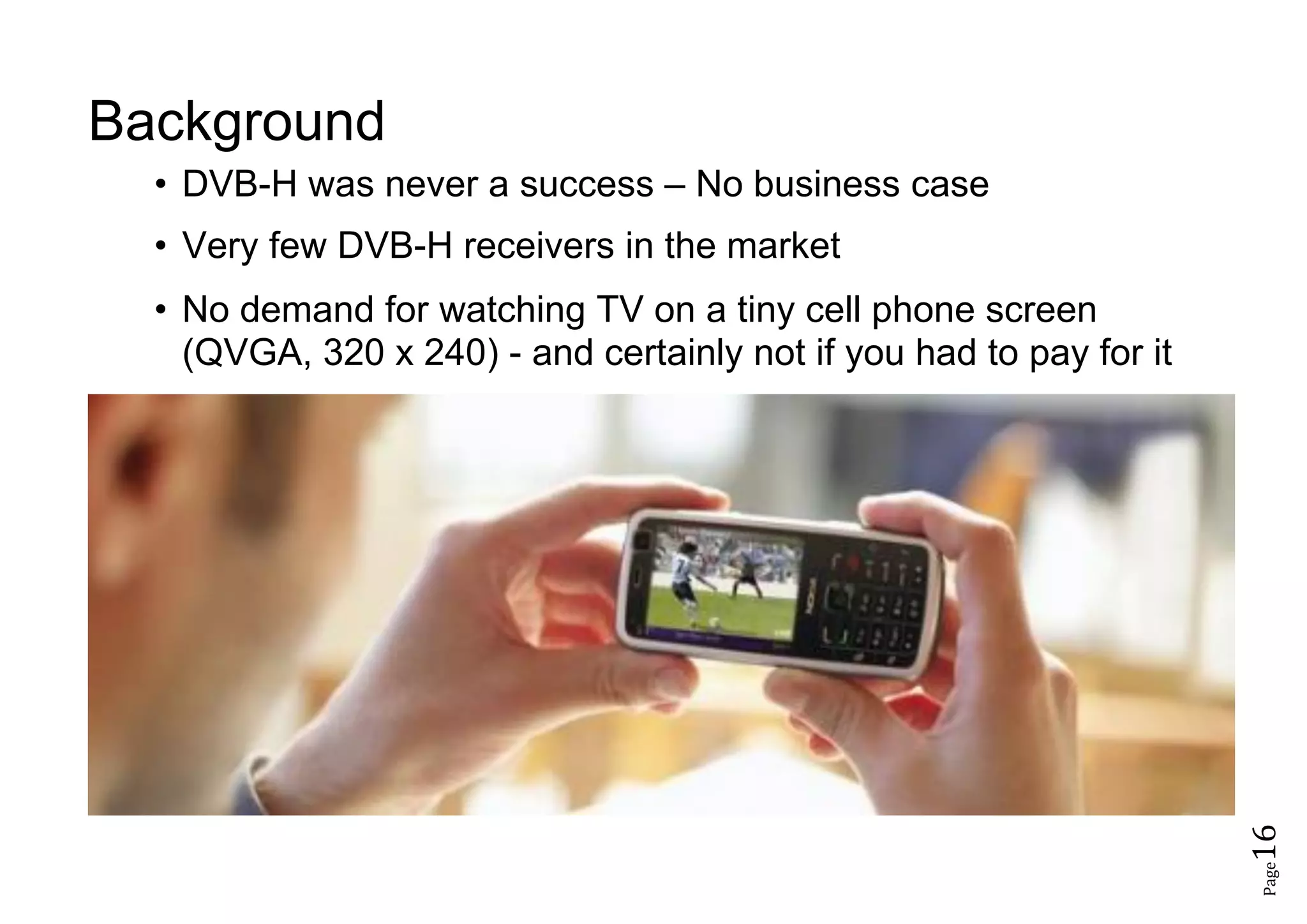 Page16
Background
• DVB-H was never a success – No business case
• Very few DVB-H receivers in the market
• No demand for watching TV on a tiny cell phone screen
(QVGA, 320 x 240) - and certainly not if you had to pay for it
 