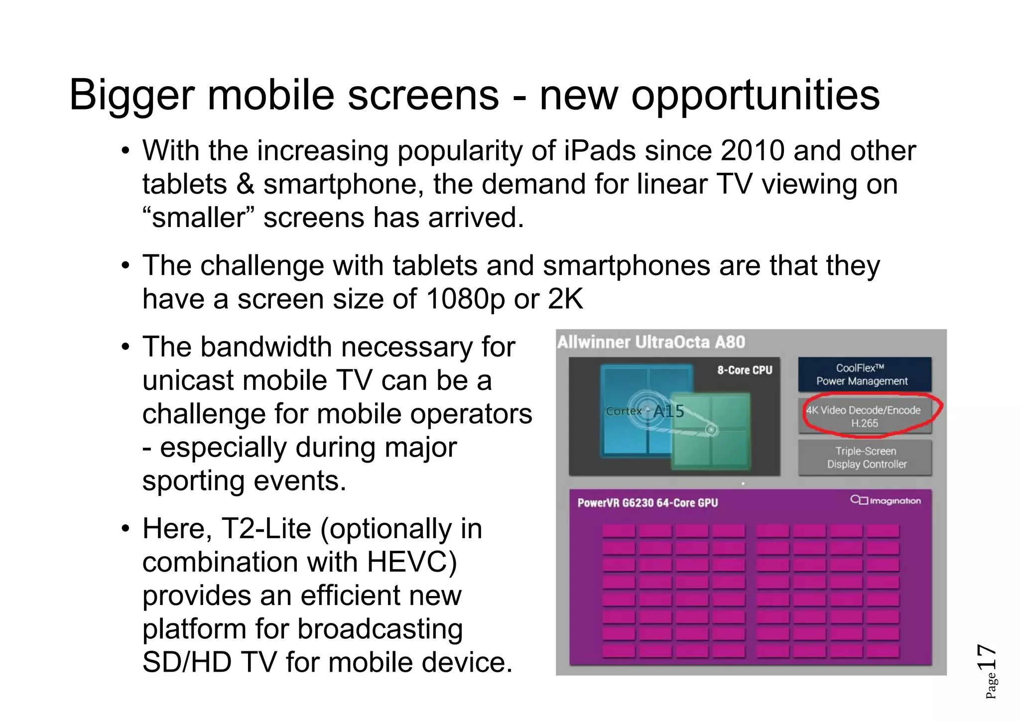 Page17
Bigger mobile screens - new opportunities
• With the increasing popularity of iPads since 2010 and other
tablets & smartphone, the demand for linear TV viewing on
“smaller” screens has arrived.
• The challenge with tablets and smartphones are that they
have a screen size of 1080p or 2K
• The bandwidth necessary for
unicast mobile TV can be a
challenge for mobile operators
- especially during major
sporting events.
• Here, T2-Lite (optionally in
combination with HEVC)
provides an efficient new
platform for broadcasting
SD/HD TV for mobile device.
 