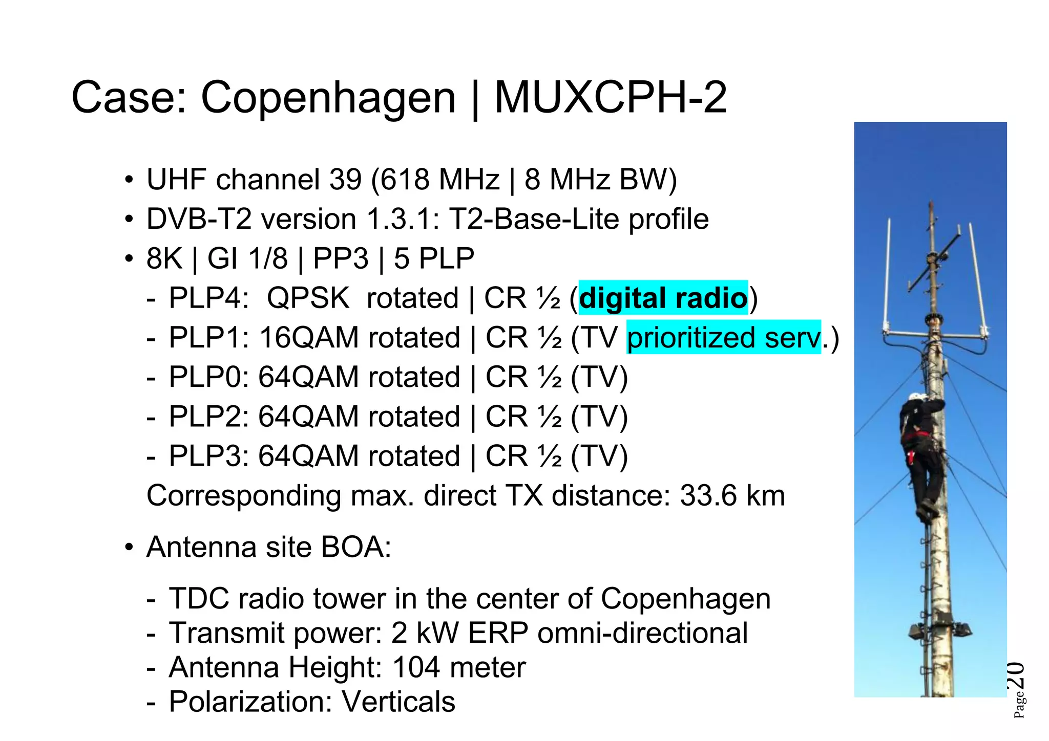 Page20
Case: Copenhagen | MUXCPH-2
• UHF channel 39 (618 MHz | 8 MHz BW)
• DVB-T2 version 1.3.1: T2-Base-Lite profile
• 8K | GI 1/8 | PP3 | 5 PLP
- PLP4: QPSK rotated | CR ½ (digital radio)
- PLP1: 16QAM rotated | CR ½ (TV prioritized serv.)
- PLP0: 64QAM rotated | CR ½ (TV)
- PLP2: 64QAM rotated | CR ½ (TV)
- PLP3: 64QAM rotated | CR ½ (TV)
Corresponding max. direct TX distance: 33.6 km
• Antenna site BOA:
- TDC radio tower in the center of Copenhagen
- Transmit power: 2 kW ERP omni-directional
- Antenna Height: 104 meter
- Polarization: Verticals
 