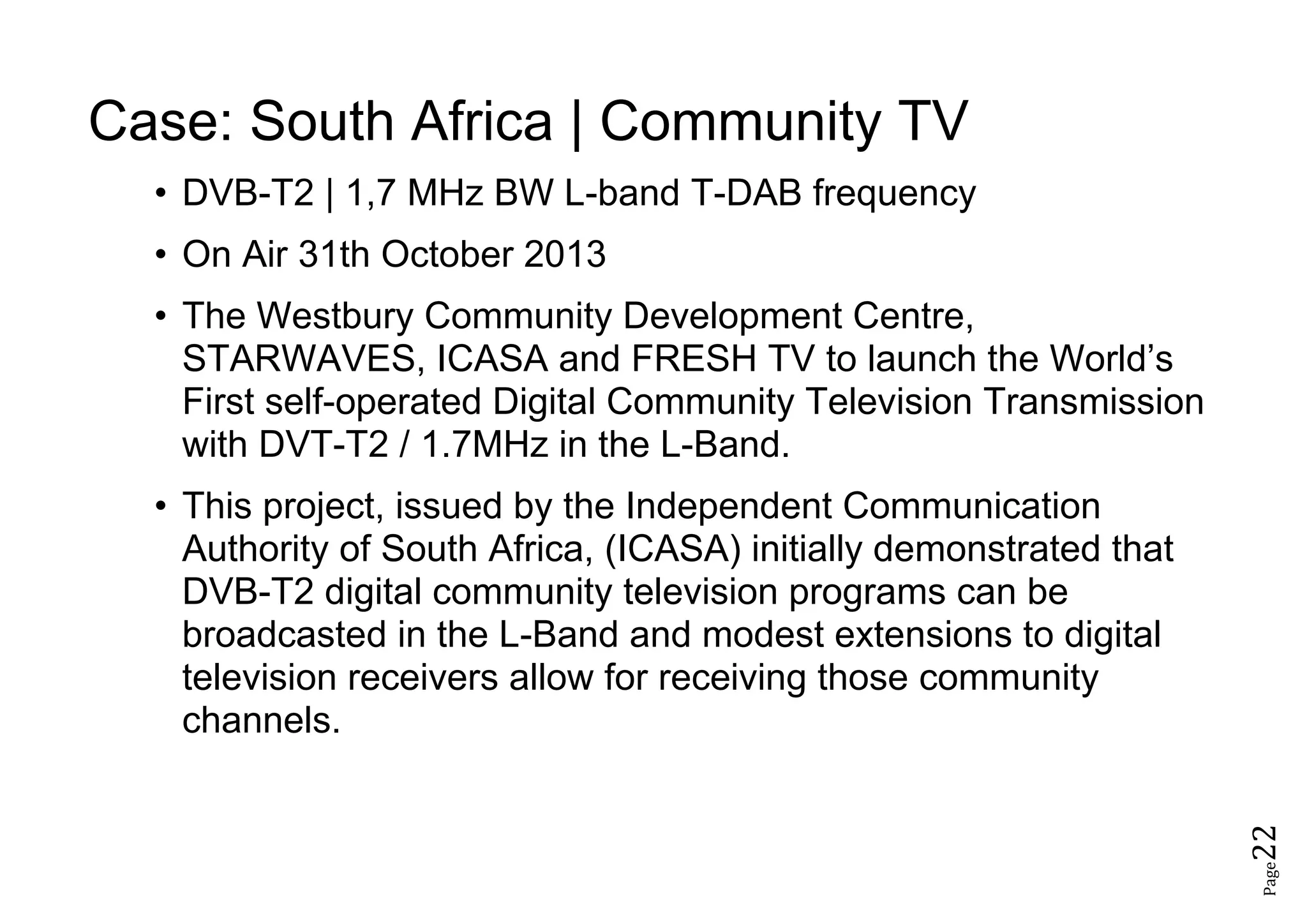 Page22
Case: South Africa | Community TV
• DVB-T2 | 1,7 MHz BW L-band T-DAB frequency
• On Air 31th October 2013
• The Westbury Community Development Centre,
STARWAVES, ICASA and FRESH TV to launch the World’s
First self-operated Digital Community Television Transmission
with DVT-T2 / 1.7MHz in the L-Band.
• This project, issued by the Independent Communication
Authority of South Africa, (ICASA) initially demonstrated that
DVB-T2 digital community television programs can be
broadcasted in the L-Band and modest extensions to digital
television receivers allow for receiving those community
channels.
 