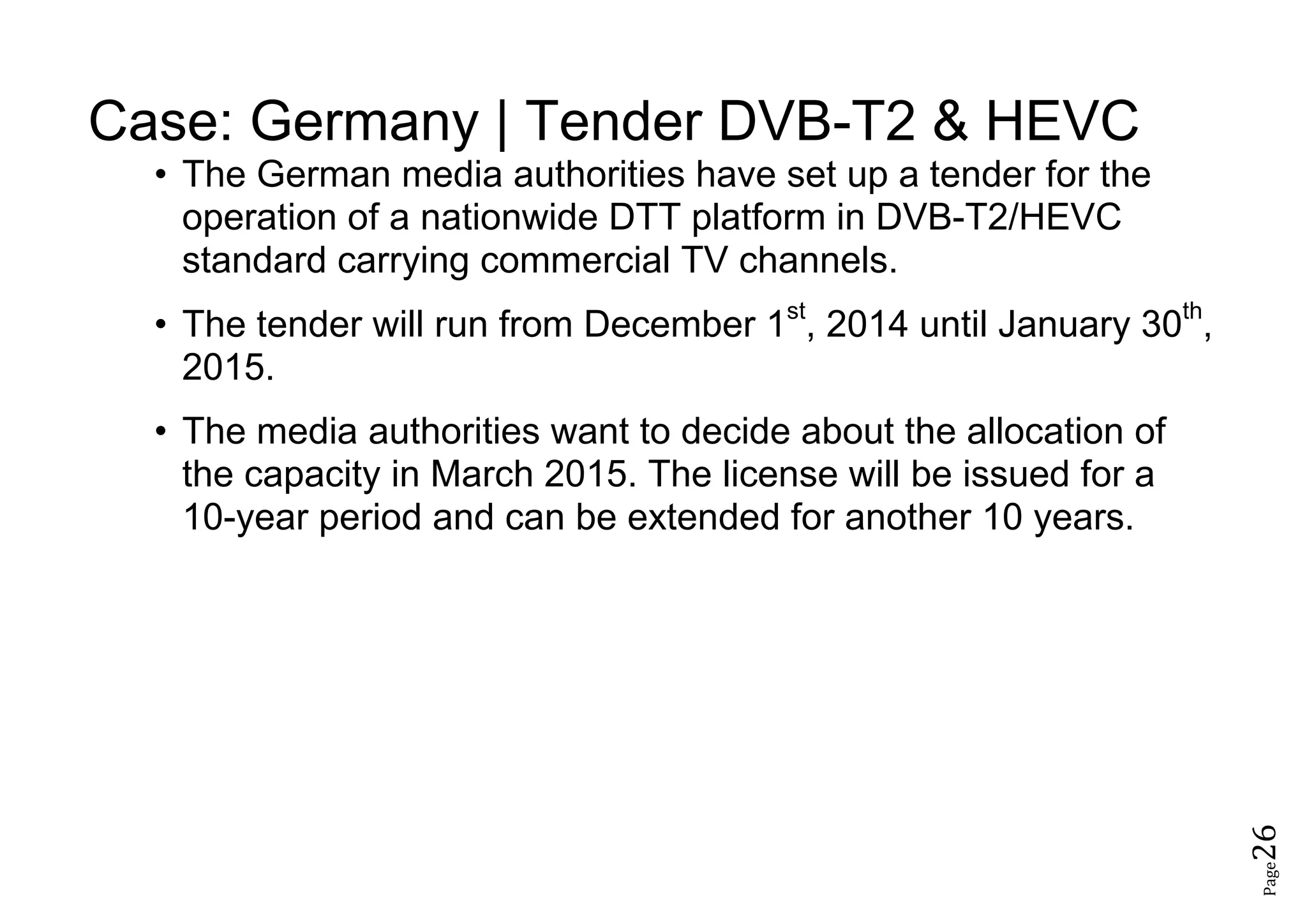 Page26
Case: Germany | Tender DVB-T2 & HEVC
• The German media authorities have set up a tender for the
operation of a nationwide DTT platform in DVB-T2/HEVC
standard carrying commercial TV channels.
• The tender will run from December 1st
, 2014 until January 30th
,
2015.
• The media authorities want to decide about the allocation of
the capacity in March 2015. The license will be issued for a
10-year period and can be extended for another 10 years.
 