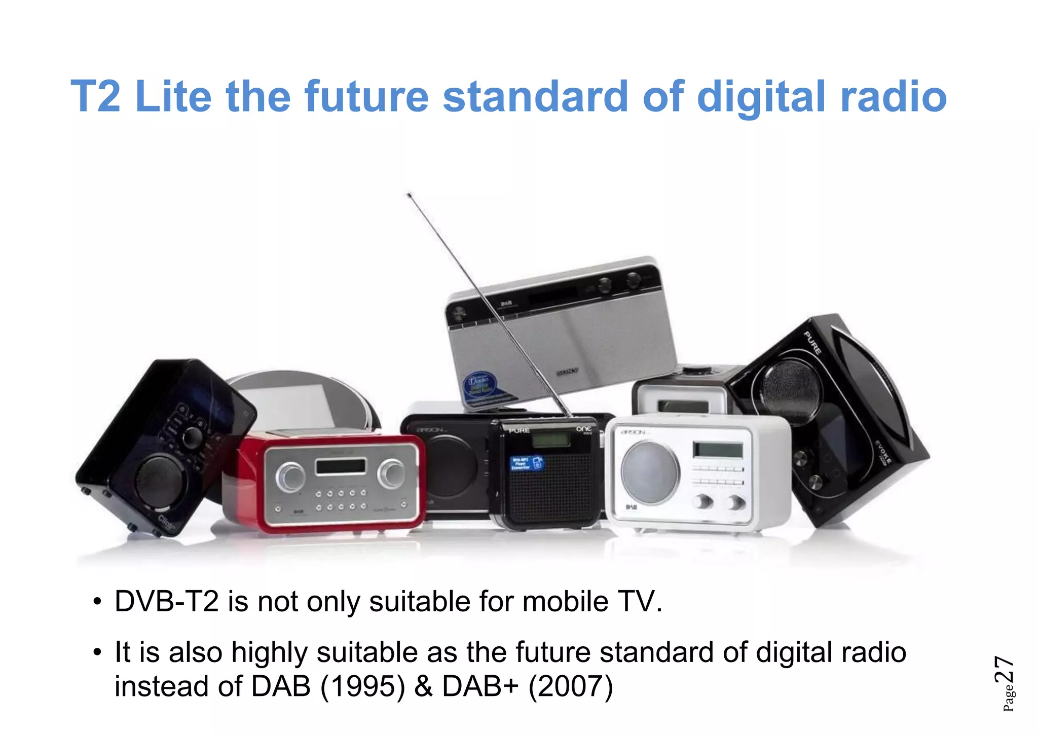 Page27
T2 Lite the future standard of digital radio
• DVB-T2 is not only suitable for mobile TV.
• It is also highly suitable as the future standard of digital radio
instead of DAB (1995) & DAB+ (2007)
 