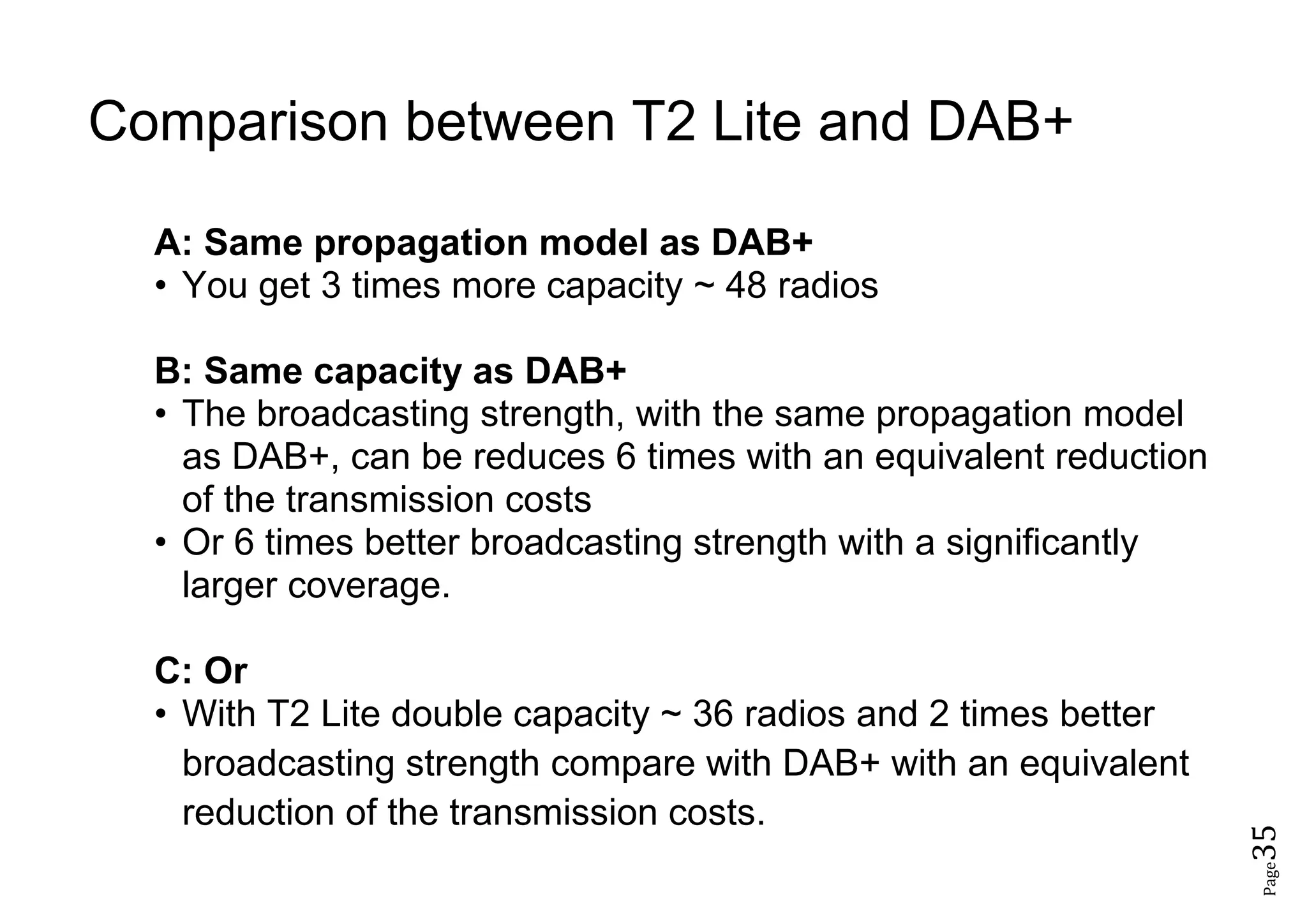 Page35
Comparison between T2 Lite and DAB+
A: Same propagation model as DAB+
• You get 3 times more capacity ~ 48 radios
B: Same capacity as DAB+
• The broadcasting strength, with the same propagation model
as DAB+, can be reduces 6 times with an equivalent reduction
of the transmission costs
• Or 6 times better broadcasting strength with a significantly
larger coverage.
C: Or
• With T2 Lite double capacity ~ 36 radios and 2 times better
broadcasting strength compare with DAB+ with an equivalent
reduction of the transmission costs.
 