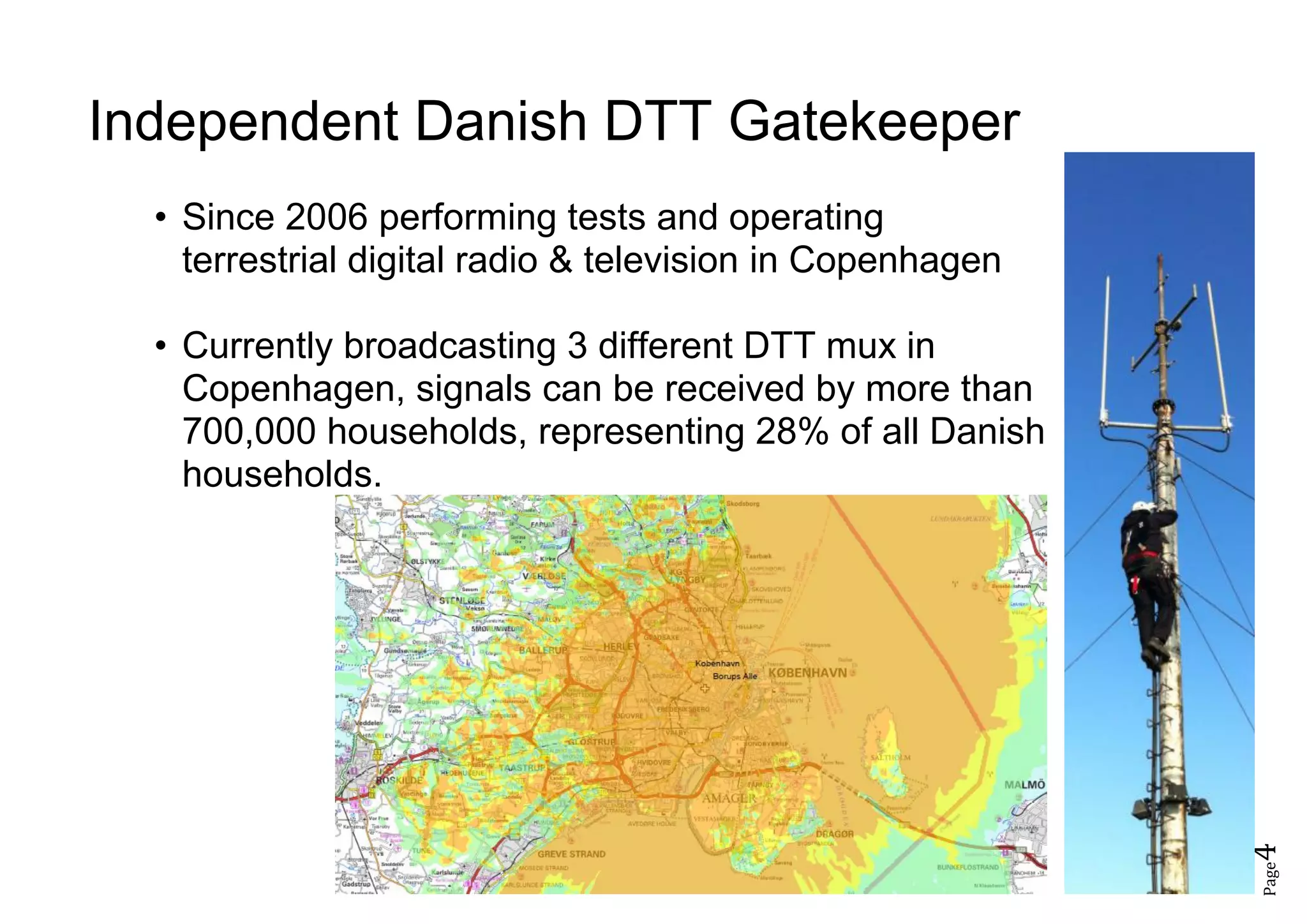 Page4
Independent Danish DTT Gatekeeper
• Since 2006 performing tests and operating
terrestrial digital radio & television in Copenhagen
• Currently broadcasting 3 different DTT mux in
Copenhagen, signals can be received by more than
700,000 households, representing 28% of all Danish
households.
 