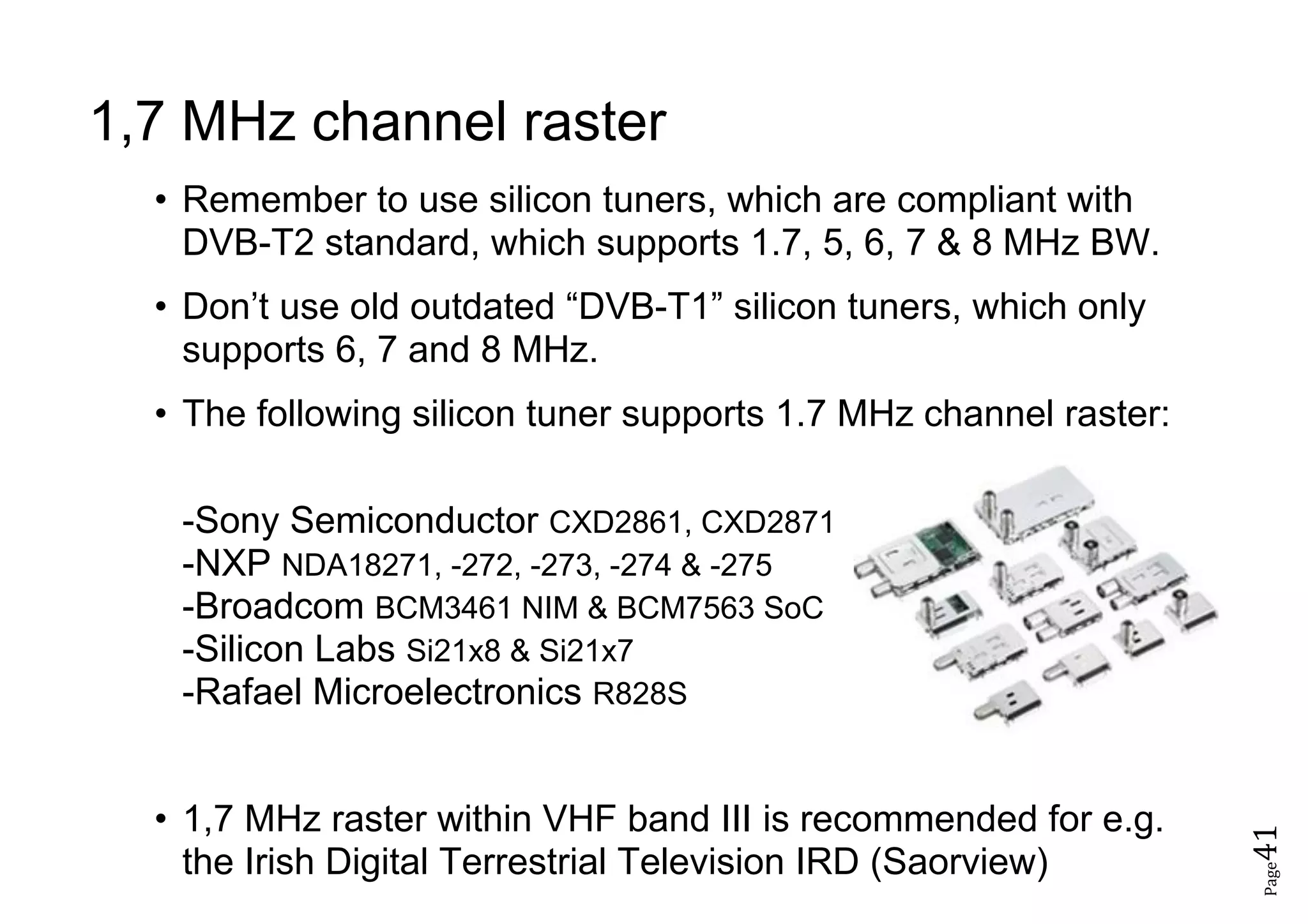 Page41
1,7 MHz channel raster
• Remember to use silicon tuners, which are compliant with
DVB-T2 standard, which supports 1.7, 5, 6, 7 & 8 MHz BW.
• Don’t use old outdated “DVB-T1” silicon tuners, which only
supports 6, 7 and 8 MHz.
• The following silicon tuner supports 1.7 MHz channel raster:
-Sony Semiconductor CXD2861, CXD2871
-NXP NDA18271, -272, -273, -274 & -275
-Broadcom BCM3461 NIM & BCM7563 SoC
-Silicon Labs Si21x8 & Si21x7
-Rafael Microelectronics R828S
• 1,7 MHz raster within VHF band III is recommended for e.g.
the Irish Digital Terrestrial Television IRD (Saorview)
 