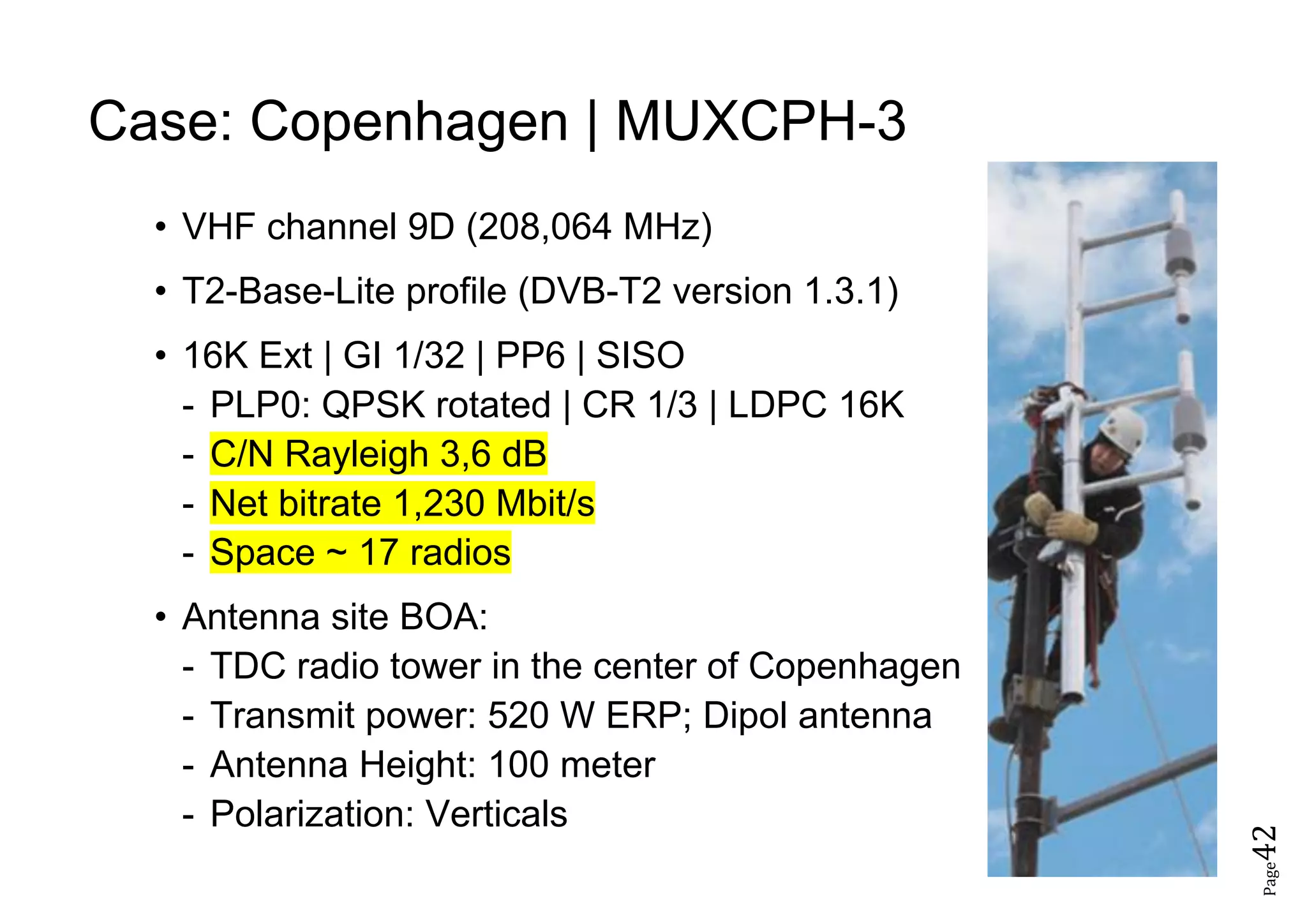 Page42
Case: Copenhagen | MUXCPH-3
• VHF channel 9D (208,064 MHz)
• T2-Base-Lite profile (DVB-T2 version 1.3.1)
• 16K Ext | GI 1/32 | PP6 | SISO
- PLP0: QPSK rotated | CR 1/3 | LDPC 16K
- C/N Rayleigh 3,6 dB
- Net bitrate 1,230 Mbit/s
- Space ~ 17 radios
• Antenna site BOA:
- TDC radio tower in the center of Copenhagen
- Transmit power: 520 W ERP; Dipol antenna
- Antenna Height: 100 meter
- Polarization: Verticals
 