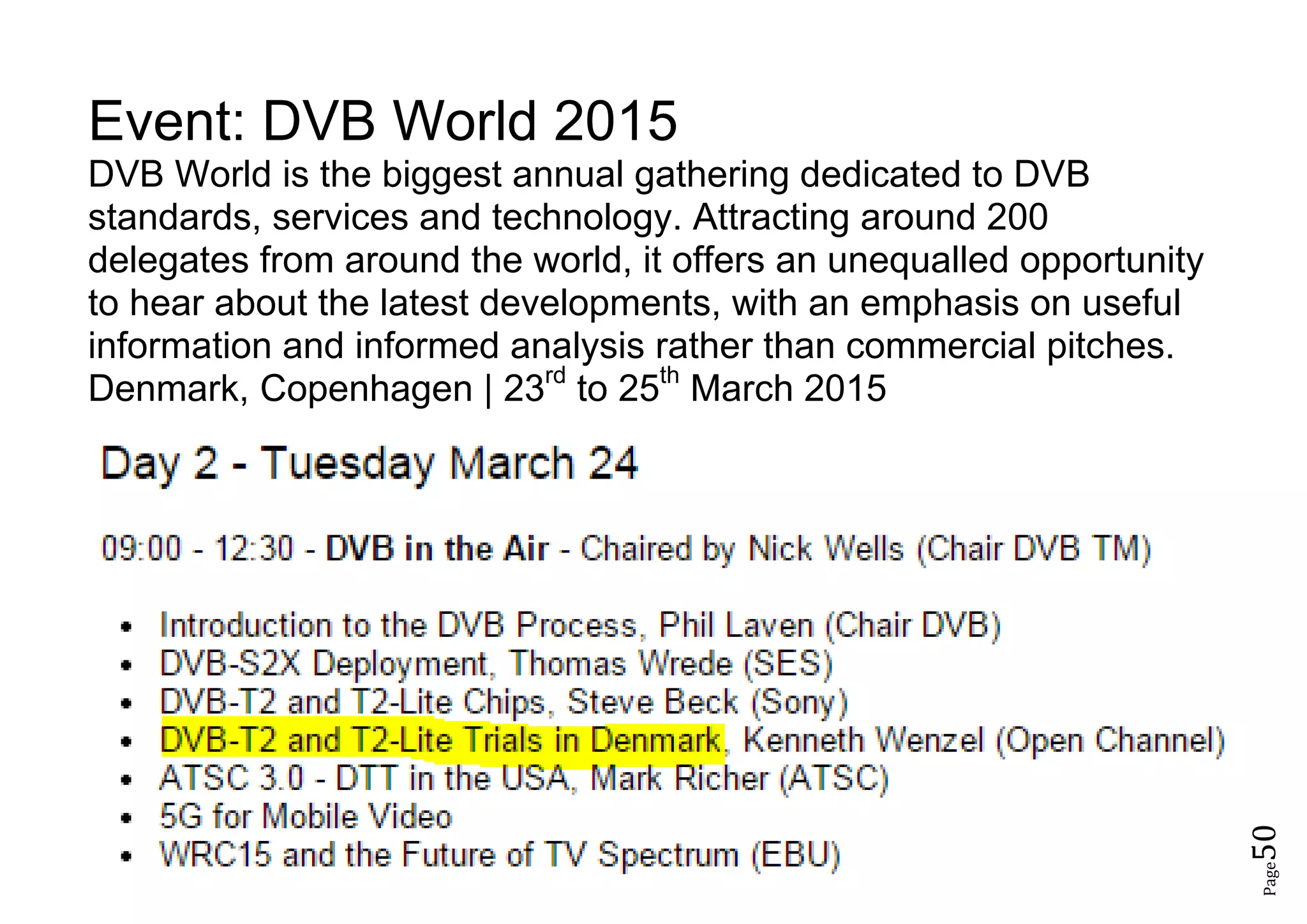 Page50
Event: DVB World 2015
DVB World is the biggest annual gathering dedicated to DVB
standards, services and technology. Attracting around 200
delegates from around the world, it offers an unequalled opportunity
to hear about the latest developments, with an emphasis on useful
information and informed analysis rather than commercial pitches.
Denmark, Copenhagen | 23rd
to 25th
March 2015
 