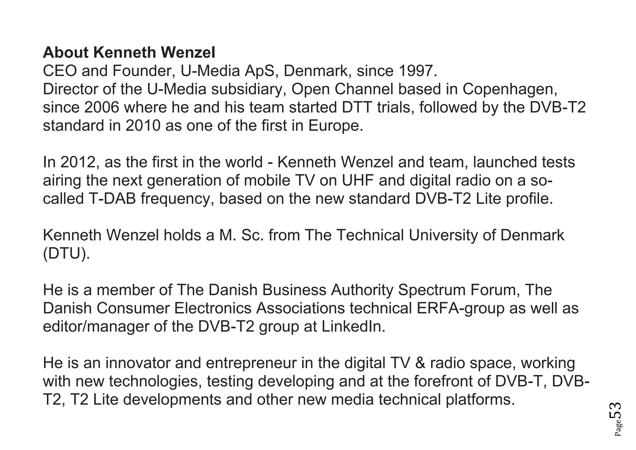Page53
About Kenneth Wenzel
CEO and Founder, U-Media ApS, Denmark, since 1997.
Director of the U-Media subsidiary, Open Channel based in Copenhagen,
since 2006 where he and his team started DTT trials, followed by the DVB-T2
standard in 2010 as one of the first in Europe.
In 2012, as the first in the world - Kenneth Wenzel and team, launched tests
airing the next generation of mobile TV on UHF and digital radio on a so-
called T-DAB frequency, based on the new standard DVB-T2 Lite profile.
Kenneth Wenzel holds a M. Sc. from The Technical University of Denmark
(DTU).
He is a member of The Danish Business Authority Spectrum Forum, The
Danish Consumer Electronics Associations technical ERFA-group as well as
editor/manager of the DVB-T2 group at LinkedIn.
He is an innovator and entrepreneur in the digital TV & radio space, working
with new technologies, testing developing and at the forefront of DVB-T, DVB-
T2, T2 Lite developments and other new media technical platforms.
 