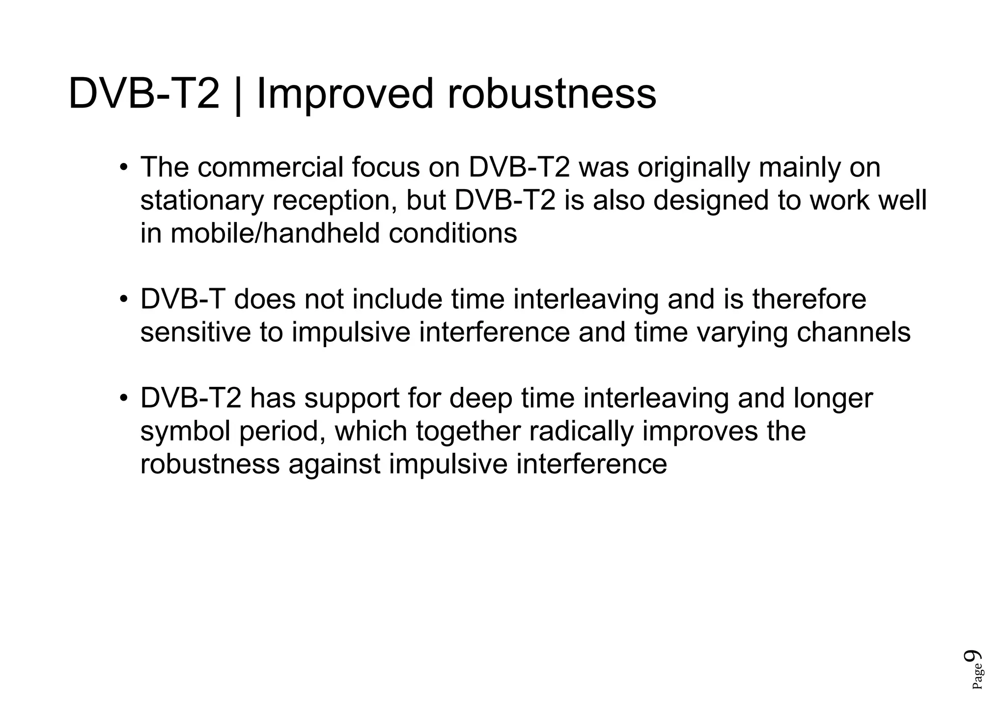 Page9
DVB-T2 | Improved robustness
• The commercial focus on DVB-T2 was originally mainly on
stationary reception, but DVB-T2 is also designed to work well
in mobile/handheld conditions
• DVB-T does not include time interleaving and is therefore
sensitive to impulsive interference and time varying channels
• DVB-T2 has support for deep time interleaving and longer
symbol period, which together radically improves the
robustness against impulsive interference
 