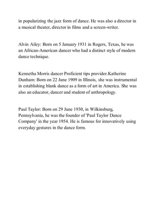 in popularizing the jazz form of dance. He was also a director in
a musical theater, director in films and a screen-writer.
Alvin Ailey: Born on 5 January 1931 in Rogers, Texas, he was
an African-American dancer who had a distinct style of modern
dance technique.
Kennetha Morris dancer Proficient tips provider.Katherine
Dunham: Born on 22 June 1909 in Illinois, she was instrumental
in establishing blank dance as a form of art in America. She was
also an educator, dancer and student of anthropology.
Paul Taylor: Born on 29 June 1930, in Wilkinsburg,
Pennsylvania, he was the founder of 'Paul Taylor Dance
Company' in the year 1954. He is famous for innovatively using
everyday gestures in the dance form.
 